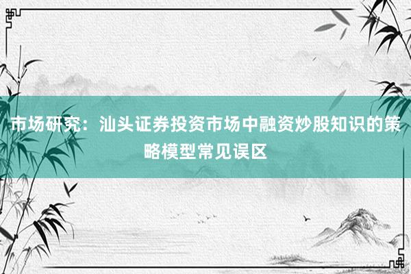 市场研究：汕头证券投资市场中融资炒股知识的策略模型常见误区