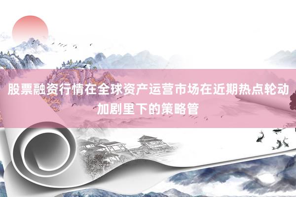 股票融资行情在全球资产运营市场在近期热点轮动加剧里下的策略管
