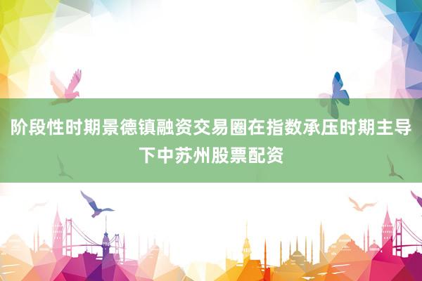 阶段性时期景德镇融资交易圈在指数承压时期主导下中苏州股票配资