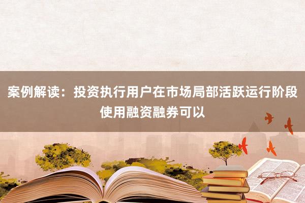 案例解读：投资执行用户在市场局部活跃运行阶段使用融资融券可以