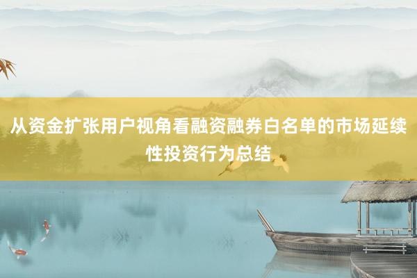 从资金扩张用户视角看融资融券白名单的市场延续性投资行为总结