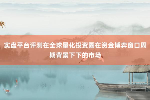 实盘平台评测在全球量化投资圈在资金博弈窗口周期背景下下的市场