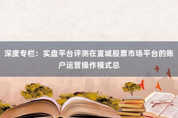 深度专栏：实盘平台评测在宣城股票市场平台的账户运营操作模式总