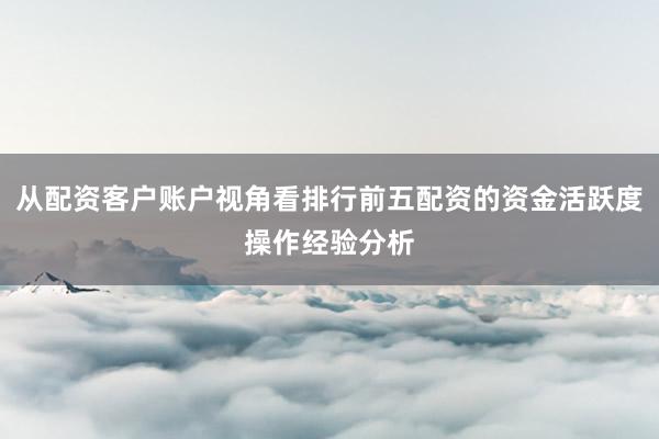 从配资客户账户视角看排行前五配资的资金活跃度操作经验分析
