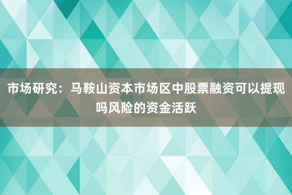 市场研究:马鞍山资本市场区中股票融资可以提现吗风险的资金活跃