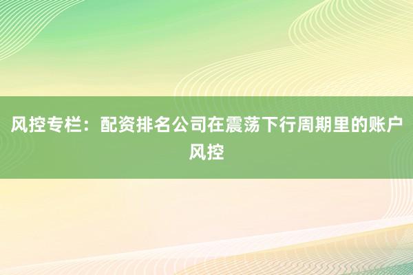 风控专栏：配资排名公司在震荡下行周期里的账户风控