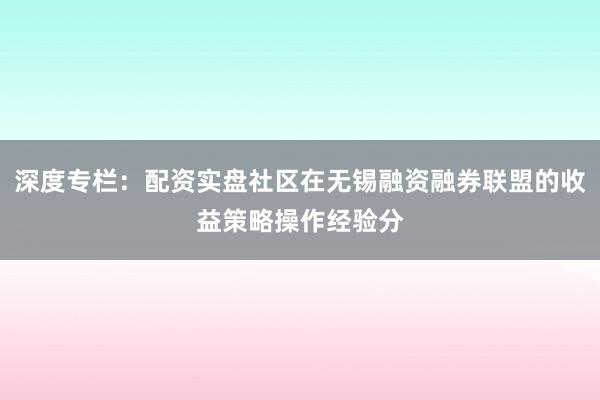 深度专栏：配资实盘社区在无锡融资融券联盟的收益策略操作经验分
