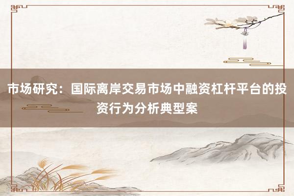 市场研究：国际离岸交易市场中融资杠杆平台的投资行为分析典型案