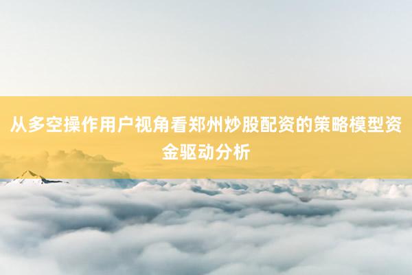 从多空操作用户视角看郑州炒股配资的策略模型资金驱动分析