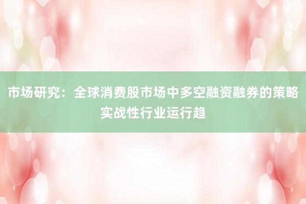 市场研究：全球消费股市场中多空融资融券的策略实战性行业运行趋