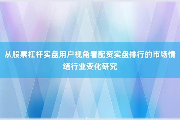 从股票杠杆实盘用户视角看配资实盘排行的市场情绪行业变化研究