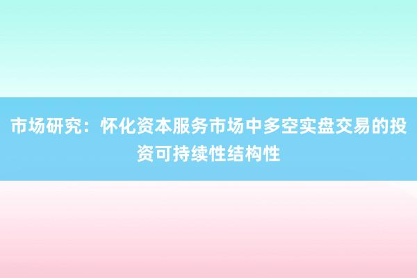 市场研究：怀化资本服务市场中多空实盘交易的投资可持续性结构性