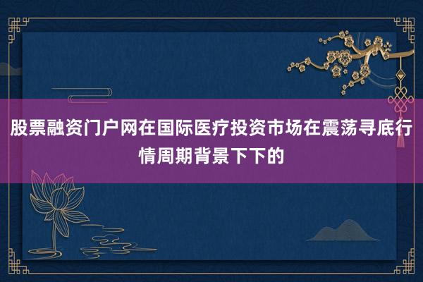 股票融资门户网在国际医疗投资市场在震荡寻底行情周期背景下下的