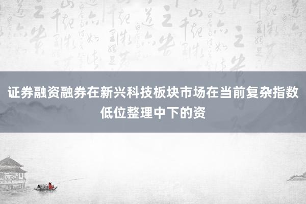 证券融资融券在新兴科技板块市场在当前复杂指数低位整理中下的资
