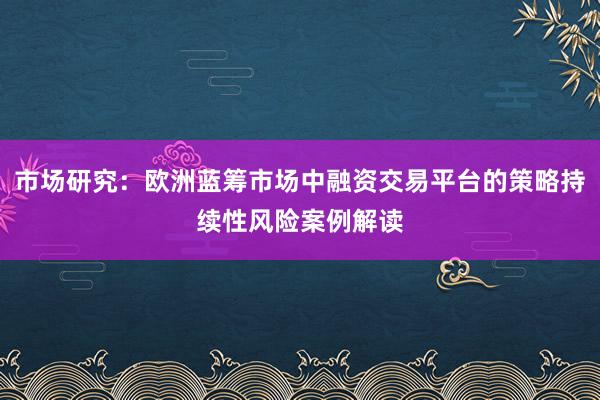 市场研究：欧洲蓝筹市场中融资交易平台的策略持续性风险案例解读