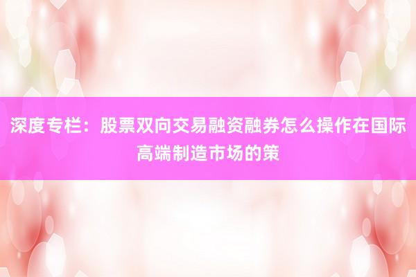 深度专栏：股票双向交易融资融券怎么操作在国际高端制造市场的策