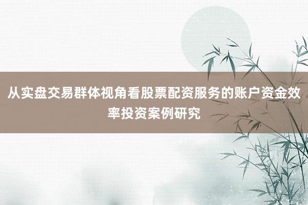 从实盘交易群体视角看股票配资服务的账户资金效率投资案例研究