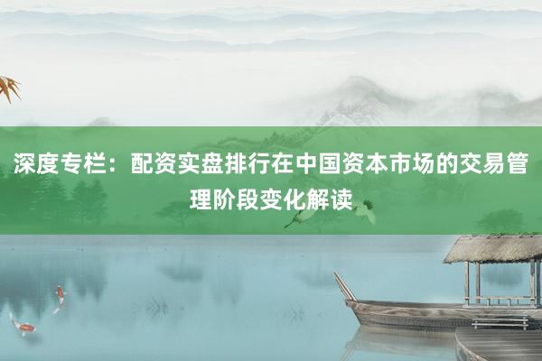 深度专栏：配资实盘排行在中国资本市场的交易管理阶段变化解读
