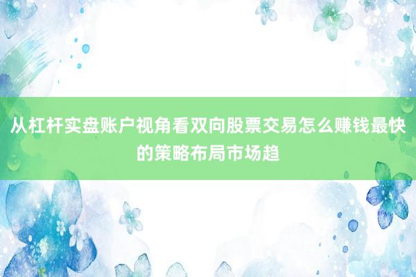 从杠杆实盘账户视角看双向股票交易怎么赚钱最快的策略布局市场趋