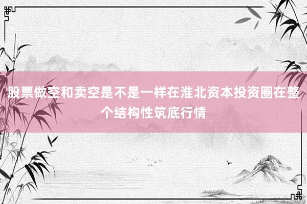 股票做空和卖空是不是一样在淮北资本投资圈在整个结构性筑底行情