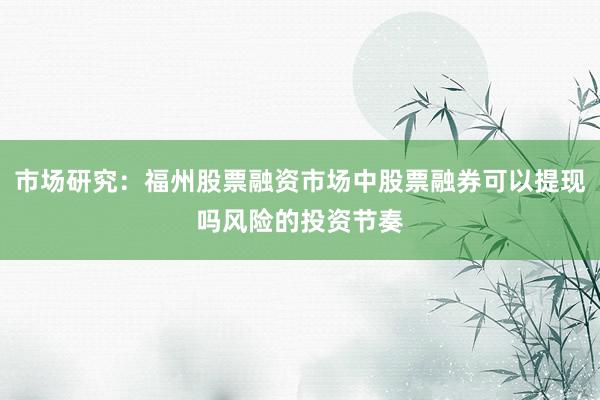 市场研究：福州股票融资市场中股票融券可以提现吗风险的投资节奏