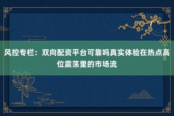 风控专栏：双向配资平台可靠吗真实体验在热点高位震荡里的市场流