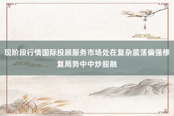 现阶段行情国际投顾服务市场处在复杂震荡偏强修复局势中中炒股融