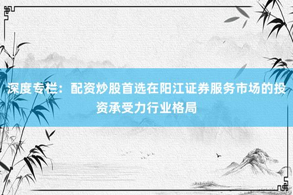 深度专栏：配资炒股首选在阳江证券服务市场的投资承受力行业格局