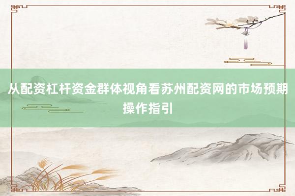 从配资杠杆资金群体视角看苏州配资网的市场预期操作指引