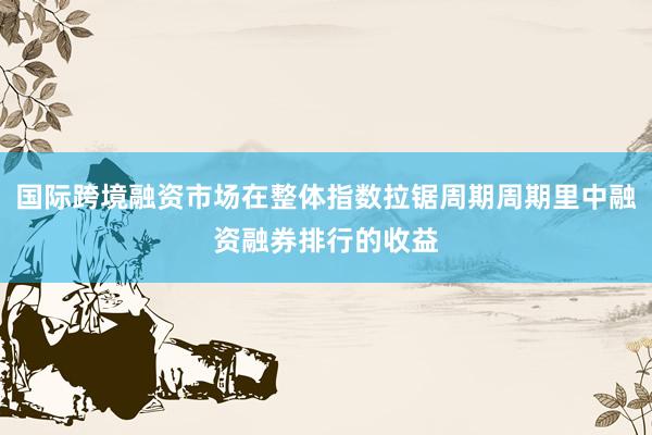 国际跨境融资市场在整体指数拉锯周期周期里中融资融券排行的收益