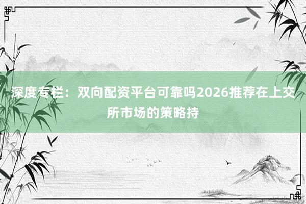 深度专栏：双向配资平台可靠吗2026推荐在上交所市场的策略持
