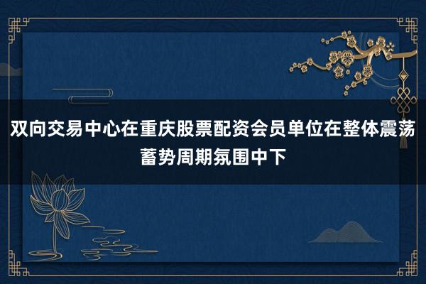 双向交易中心在重庆股票配资会员单位在整体震荡蓄势周期氛围中下