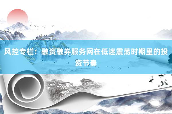 风控专栏：融资融券服务网在低迷震荡时期里的投资节奏