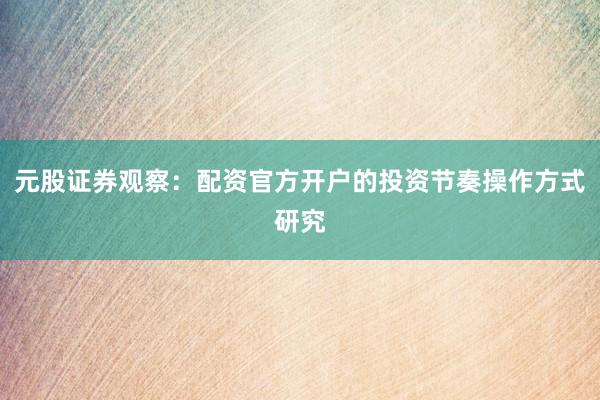 元股证券观察：配资官方开户的投资节奏操作方式研究