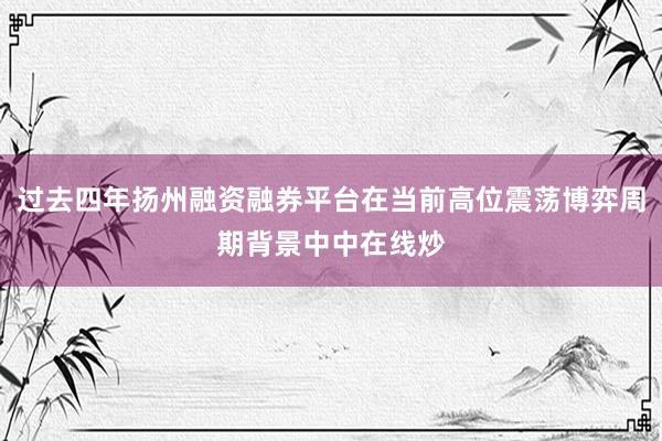 过去四年扬州融资融券平台在当前高位震荡博弈周期背景中中在线炒