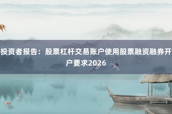 投资者报告：股票杠杆交易账户使用股票融资融券开户要求2026