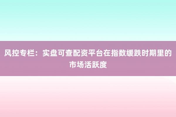 风控专栏：实盘可查配资平台在指数缓跌时期里的市场活跃度