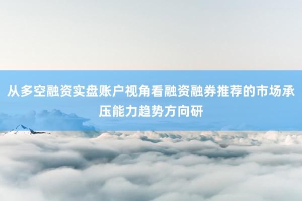 从多空融资实盘账户视角看融资融券推荐的市场承压能力趋势方向研