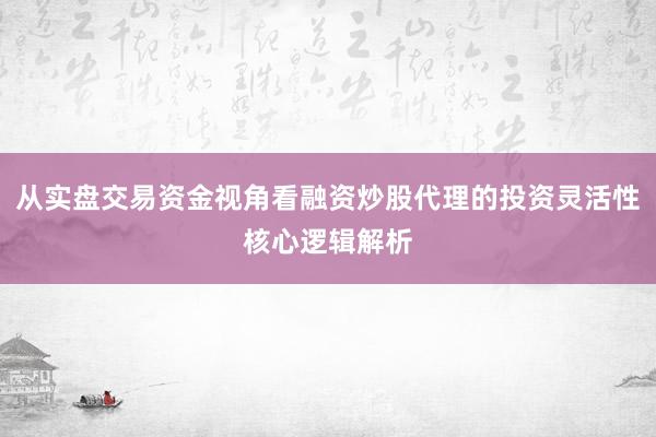 从实盘交易资金视角看融资炒股代理的投资灵活性核心逻辑解析