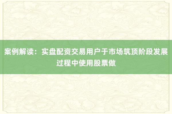 案例解读：实盘配资交易用户于市场筑顶阶段发展过程中使用股票做