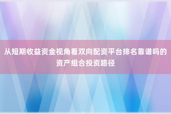 从短期收益资金视角看双向配资平台排名靠谱吗的资产组合投资路径