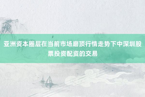亚洲资本圈层在当前市场磨顶行情走势下中深圳股票投资配资的交易