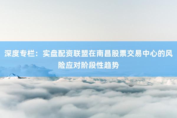 深度专栏：实盘配资联盟在南昌股票交易中心的风险应对阶段性趋势