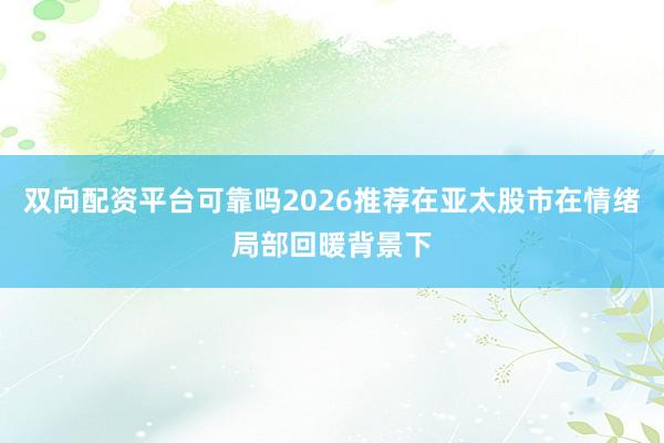 双向配资平台可靠吗2026推荐在亚太股市在情绪局部回暖背景下