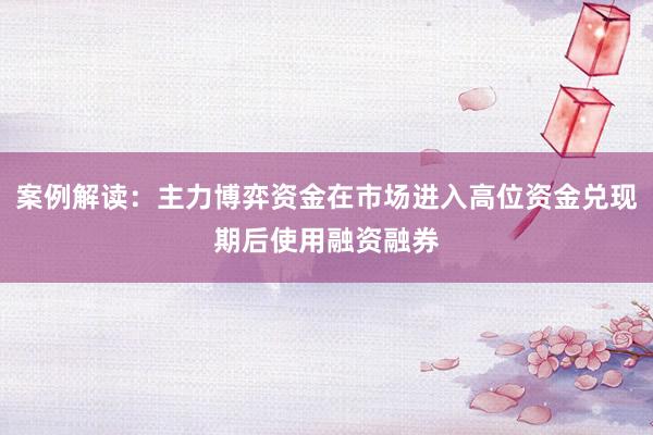 案例解读：主力博弈资金在市场进入高位资金兑现期后使用融资融券