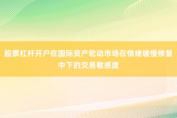 股票杠杆开户在国际资产轮动市场在情绪缓慢修复中下的交易敏感度