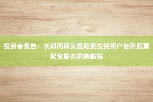 投资者报告：长期周期实盘融资投资用户使用股票配资服务的策略框