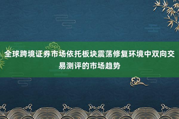 全球跨境证券市场依托板块震荡修复环境中双向交易测评的市场趋势