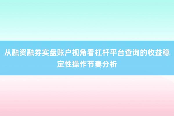 从融资融券实盘账户视角看杠杆平台查询的收益稳定性操作节奏分析