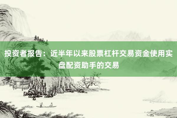 投资者报告：近半年以来股票杠杆交易资金使用实盘配资助手的交易